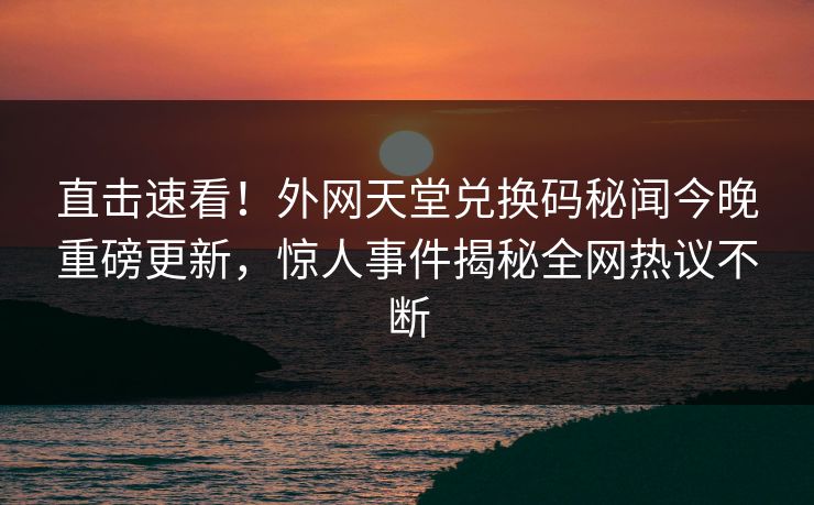 直击速看！外网天堂兑换码秘闻今晚重磅更新，惊人事件揭秘全网热议不断