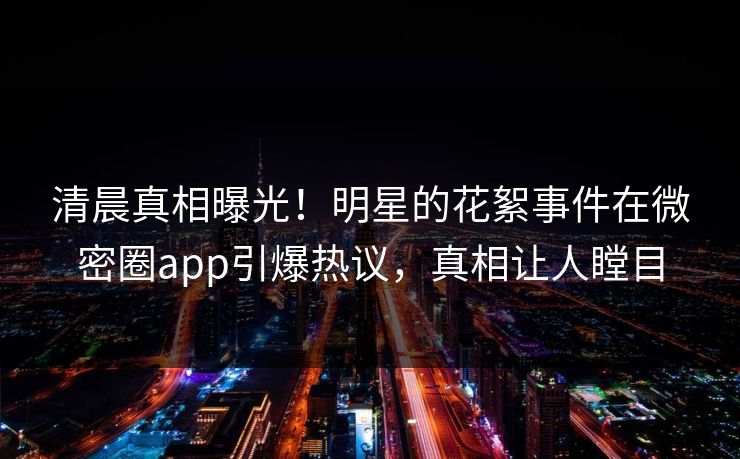 清晨真相曝光！明星的花絮事件在微密圈app引爆热议，真相让人瞠目