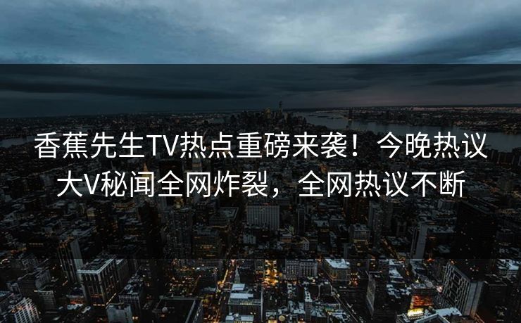 香蕉先生TV热点重磅来袭!今晚热议大V秘闻全网炸裂,全网热议不断 香蕉先生TV热点重磅来袭!今晚热议大V秘闻全网炸裂,全网热议不断
