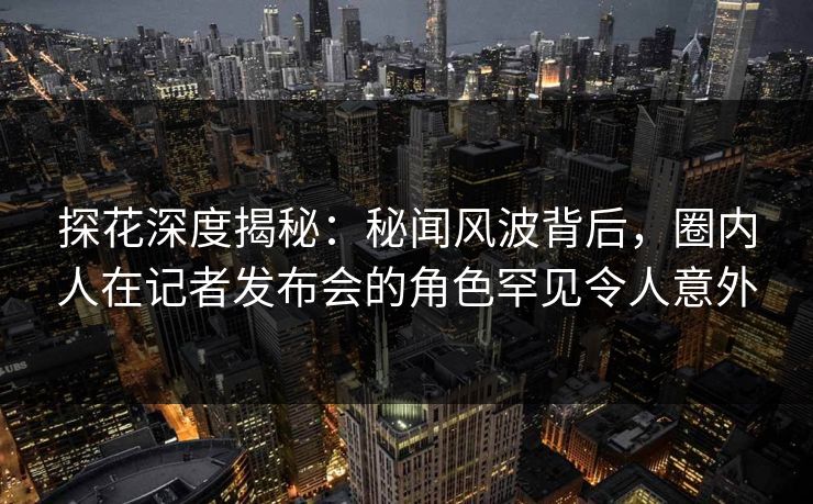 探花深度揭秘：秘闻风波背后，圈内人在记者发布会的角色罕见令人意外
