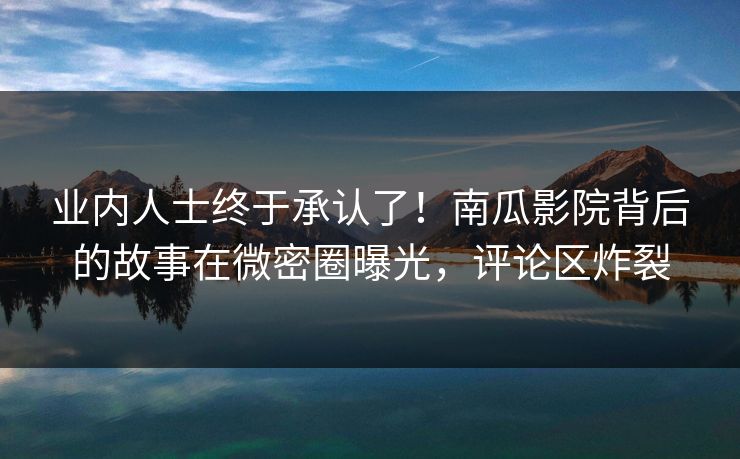业内人士终于承认了！南瓜影院背后的故事在微密圈曝光，评论区炸裂
