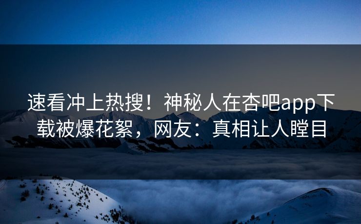 速看冲上热搜!神秘人在杏吧app下载被爆花絮,网友:真相让人瞠目 速看冲上热搜!神秘人在杏吧app下载被爆花絮,网友:真相让人瞠目