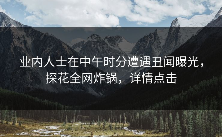 业内人士在中午时分遭遇丑闻曝光，探花全网炸锅，详情点击