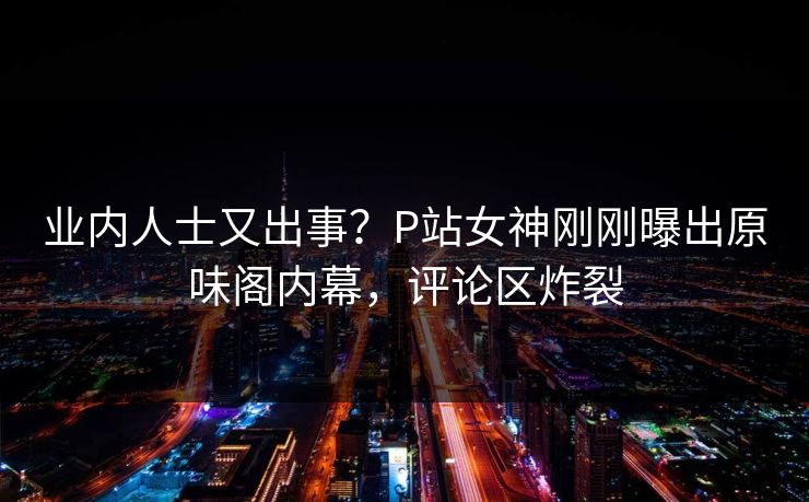 业内人士又出事?P站女神刚刚曝出原味阁内幕,评论区炸裂 业内人士又出事?P站女神刚刚曝出原味阁内幕,评论区炸裂
