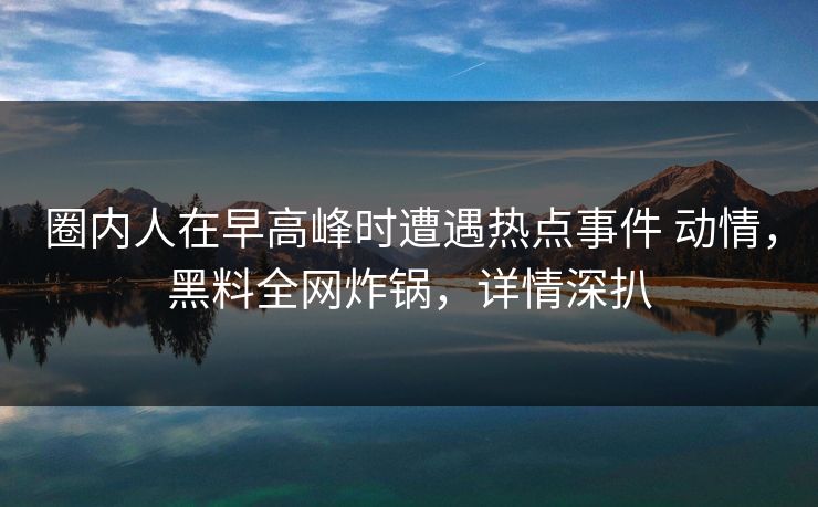 圈内人在早高峰时遭遇热点事件 动情，黑料全网炸锅，详情深扒