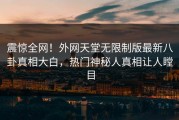 震惊全网！外网天堂无限制版最新八卦真相大白，热门神秘人真相让人瞠目
