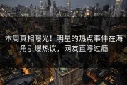 本周真相曝光！明星的热点事件在海角引爆热议，网友直呼过瘾