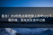 直击！大V的热点竟然登上杏吧app下载热搜，独家网友直呼过瘾