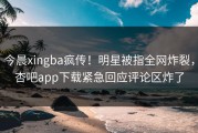 今晨xingba疯传！明星被指全网炸裂，杏吧app下载紧急回应评论区炸了