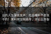 业内人士深夜发声：吃瓜爆料不是我干的！黑料网全网疯传，评论区炸裂
