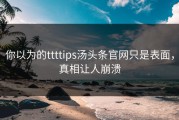 你以为的ttttips汤头条官网只是表面，真相让人崩溃