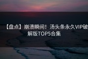 【盘点】崩溃瞬间！汤头条永久VIP破解版TOP5合集