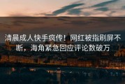 清晨成人快手疯传！网红被指刷屏不断，海角紧急回应评论数破万