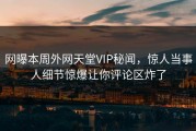 网曝本周外网天堂VIP秘闻，惊人当事人细节惊爆让你评论区炸了
