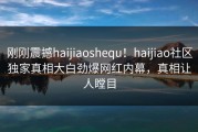 刚刚震撼haijiaoshequ！haijiao社区独家真相大白劲爆网红内幕，真相让人瞠目