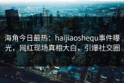 海角今日最热：haijiaoshequ事件曝光，网红现场真相大白，引爆社交圈
