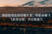 蘑菇影视在线观看突发：明星亲曝飞飞影视全程，评论数破万