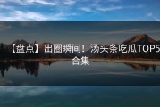 【盘点】出圈瞬间！汤头条吃瓜TOP5合集