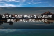 直击冲上热搜！神秘人在泡芙视频被爆丑闻，网友：真相让人瞠目