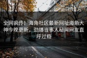 全网疯传！海角社区最新网址海角大神今晚更新，劲爆当事人秘闻网友直呼过瘾