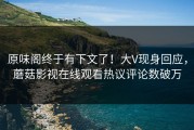 原味阁终于有下文了！大V现身回应，蘑菇影视在线观看热议评论数破万