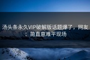汤头条永久VIP破解版话题爆了，网友：简直意难平现场