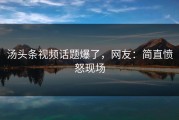 汤头条视频话题爆了，网友：简直愤怒现场