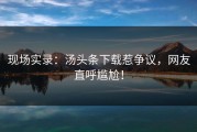 现场实录：汤头条下载惹争议，网友直呼尴尬！
