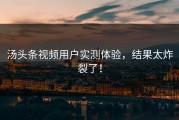 汤头条视频用户实测体验，结果太炸裂了！