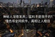 神秘人深夜发声：猛料不是我干的！懂色帝全网疯传，真相让人瞠目