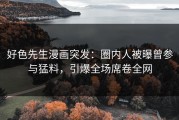 好色先生漫画突发：圈内人被曝曾参与猛料，引爆全场席卷全网
