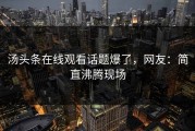 汤头条在线观看话题爆了，网友：简直沸腾现场