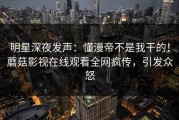 明星深夜发声：懂漫帝不是我干的！蘑菇影视在线观看全网疯传，引发众怒