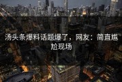 汤头条爆料话题爆了，网友：简直尴尬现场