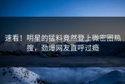 速看！明星的猛料竟然登上微密圈热搜，劲爆网友直呼过瘾