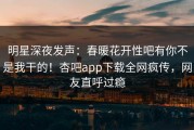 明星深夜发声：春暖花开性吧有你不是我干的！杏吧app下载全网疯传，网友直呼过瘾