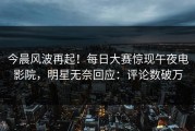 今晨风波再起！每日大赛惊现午夜电影院，明星无奈回应：评论数破万