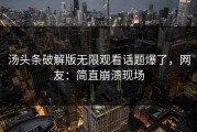 汤头条破解版无限观看话题爆了，网友：简直崩溃现场