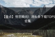 【盘点】愤怒瞬间！汤头条下载TOP5合集