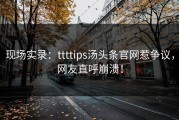 现场实录：ttttips汤头条官网惹争议，网友直呼崩溃！