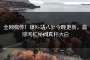 全网疯传！爆料站八卦今晚更新，震撼网红秘闻真相大白