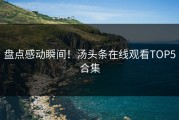盘点感动瞬间！汤头条在线观看TOP5合集