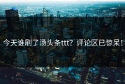 今天谁刷了汤头条ttt？评论区已惊呆！