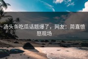 汤头条吃瓜话题爆了，网友：简直愤怒现场