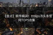 【盘点】疯传瞬间！ttttips汤头条官网TOP5合集