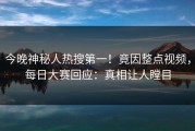 今晚神秘人热搜第一！竟因整点视频，每日大赛回应：真相让人瞠目