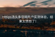 ttttips汤头条官网用户实测体验，结果太愤怒了！