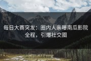 每日大赛突发：圈内人亲曝南瓜影院全程，引爆社交圈