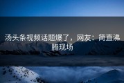 汤头条视频话题爆了，网友：简直沸腾现场