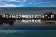 汤头条破解版无限观看话题爆了，网友：简直惊呆现场